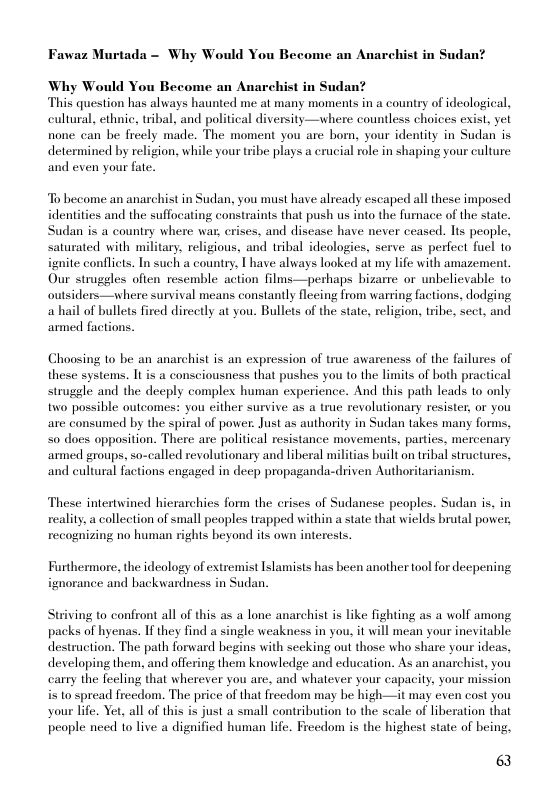 Fawaz Murtada - Why Would You Become an Anarchist in Sudan?  Why Would You Become an Anarchist in Sudan?  This question has always haunted me at many moments in a country of ideological, cultural, ethnic, tribal, and political diversity—where countless choices exist, yet none can be freely made. The moment you are born, your identity in Sudan is determined by religion, while your tribe plays a erucial role in shaping your culture and even your fate.  To become an anarchist in Sudan, you must have already escaped all these imposed identities and the suffocating constraints that push us into the furnace of the stat. Sudan is a country where wa, crises, and discase have never ceased. Its people, saturated with military, religious, and tribal ideologies, serve as perfect fuel to ignite conflicts. In such a country, T have always looked at my life with amazement. Our struggles often resemble action films—perhaps bizarre or unbelievable to outsiders—where survival means constantly fleeing from warring factions, dodging ahail of bullets fired directly at you. Bullets of the state, religion, tribe, sect, and armed factions.  Choosing to be an anarchist is an expression of true awareness of the failures of these systems. It is a consciousness that pushes you to the limits of both practical struggle and the deeply complex human experience. And this path leads 1o only two possible outcomes: you cither survive as a true revolutionary resister, or you are consumed by the spiral of power. Just as authority in Sudan takes many forms, 50 does apposition. There are political resistance movements, parties, mercenary armed groups, so-called revolutionary and liberal militias built on tribal structures, and eultural factions engaged in deep propaganda-driven Authoritarianism.  These intertwined hicrarchies form the erises of Sudanese peoples. Sudan is, in reality, a callection of small peoples trapped within a state that wields brutal power, recognizing no human rights beyond its own interests.  Furthermore, the ideology of extremist Islamists has been another tool for decpening ignorance and backwardness in Sudan.  Striving to confront all of this as a lone anarchist s like fighting as a wolf among packs of hyenas. If they find a single weakness in you, it will mean your inevitable destruction. The path forward begins with secking out those who share your ideas, developing them, and offering them knowledge and education. As an anarchist, you carry the feeling that wherever you are, and whatever your capacity, your mission i to spread freedom. The price of that freedom may be high—it may even cost you your lfe. Yet, all of this is just a small contribution to the scale of liberation that people need to live a dignificd human life. Freedom is the highest state of being,  6 
